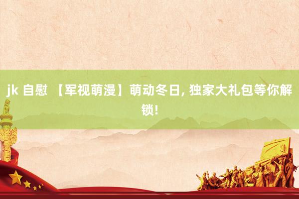 jk 自慰 【军视萌漫】萌动冬日， 独家大礼包等你解锁!