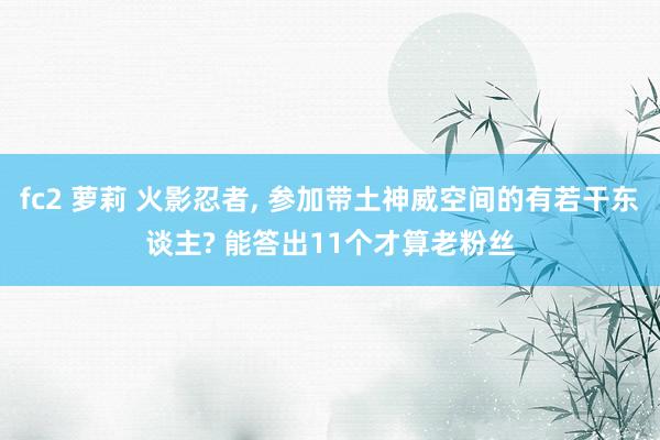 fc2 萝莉 火影忍者， 参加带土神威空间的有若干东谈主? 能答出11个才算老粉丝