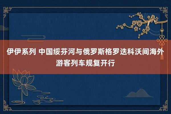 伊伊系列 中国绥芬河与俄罗斯格罗迭科沃间海外游客列车规复开行