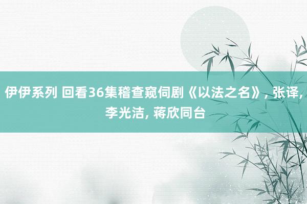 伊伊系列 回看36集稽查窥伺剧《以法之名》， 张译， 李光洁， 蒋欣同台
