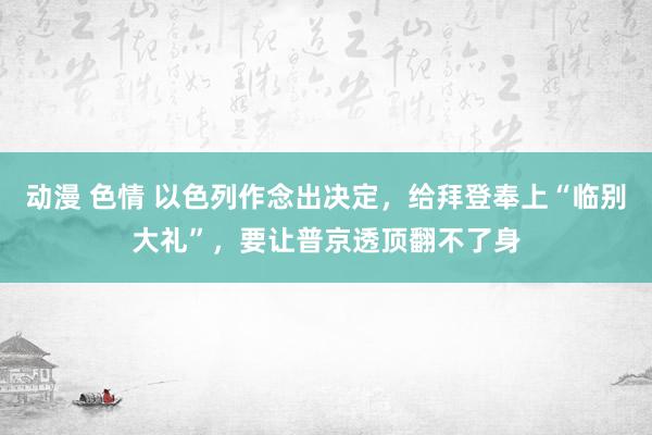 动漫 色情 以色列作念出决定，给拜登奉上“临别大礼”，要让普京透顶翻不了身