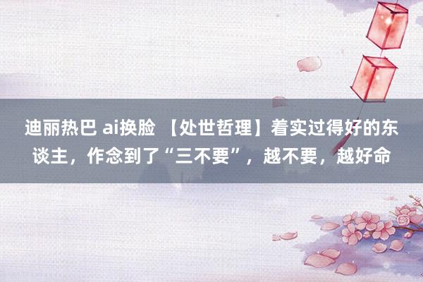 迪丽热巴 ai换脸 【处世哲理】着实过得好的东谈主，作念到了“三不要”，越不要，越好命