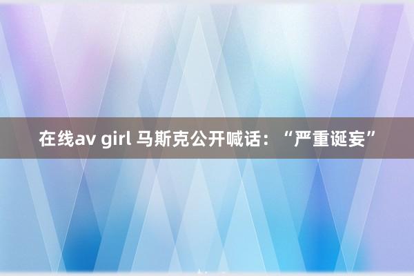 在线av girl 马斯克公开喊话：“严重诞妄”