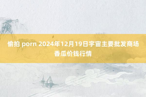 偷拍 porn 2024年12月19日宇宙主要批发商场香瓜价钱行情