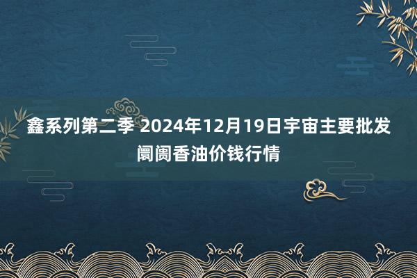 鑫系列第二季 2024年12月19日宇宙主要批发阛阓香油价钱行情