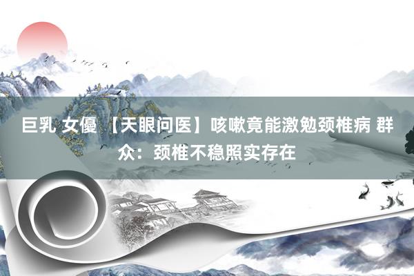 巨乳 女優 【天眼问医】咳嗽竟能激勉颈椎病 群众：颈椎不稳照实存在