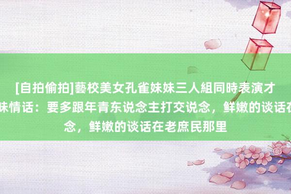 [自拍偷拍]藝校美女孔雀妹妹三人組同時表演才藝 莫谈吐土味情话：要多跟年青东说念主打交说念，鲜嫩的谈话在老庶民那里