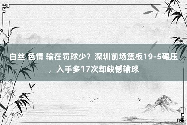 白丝 色情 输在罚球少？深圳前场篮板19-5碾压，入手多17次却缺憾输球