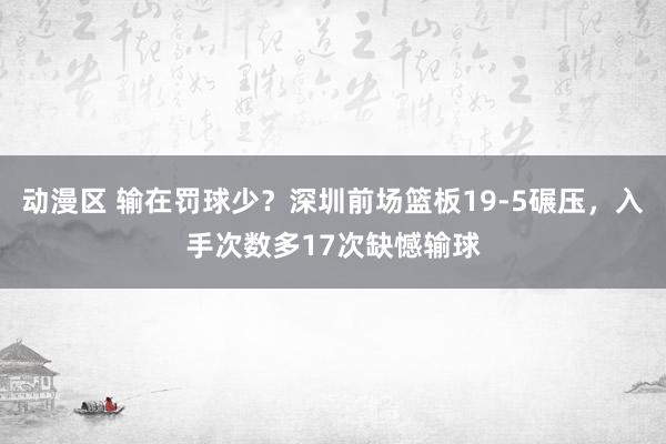 动漫区 输在罚球少？深圳前场篮板19-5碾压，入手次数多17次缺憾输球