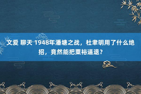 文爱 聊天 1948年潘塘之战，杜聿明用了什么绝招，竟然能把粟裕逼退？