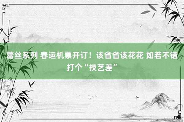 蕾丝系列 春运机票开订！该省省该花花 如若不错打个“技艺差”