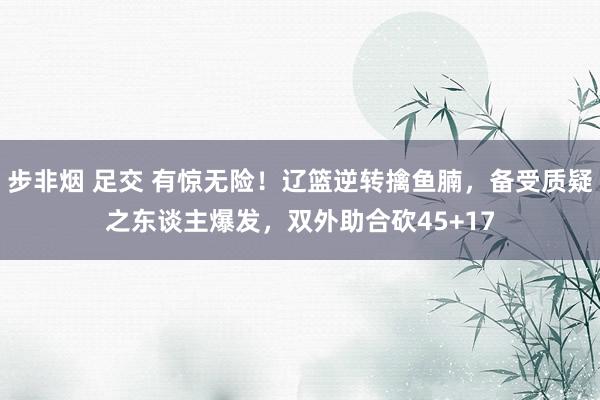 步非烟 足交 有惊无险！辽篮逆转擒鱼腩，备受质疑之东谈主爆发，双外助合砍45+17