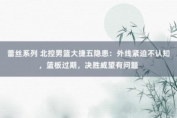 蕾丝系列 北控男篮大捷五隐患：外线紧迫不认知，篮板过期，决胜威望有问题