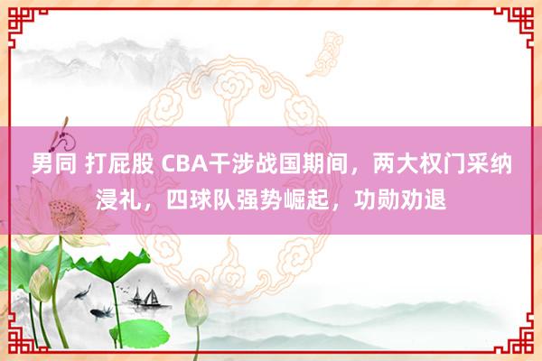 男同 打屁股 CBA干涉战国期间，两大权门采纳浸礼，四球队强势崛起，功勋劝退