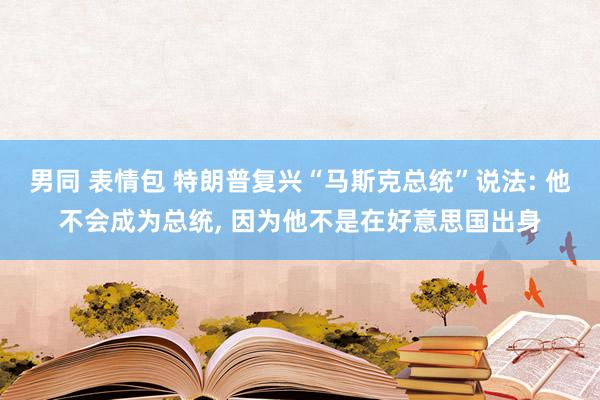 男同 表情包 特朗普复兴“马斯克总统”说法: 他不会成为总统， 因为他不是在好意思国出身