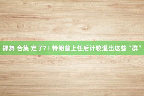 裸舞 合集 定了? ! 特朗普上任后计较退出这些“群”