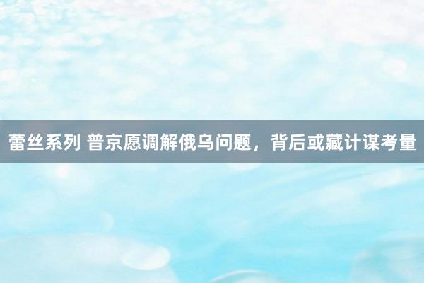 蕾丝系列 普京愿调解俄乌问题，背后或藏计谋考量