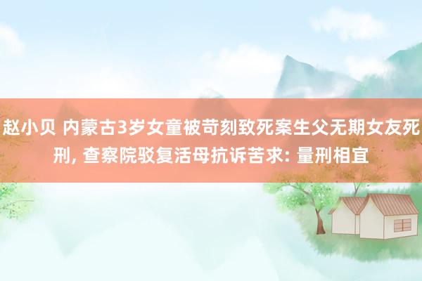 赵小贝 内蒙古3岁女童被苛刻致死案生父无期女友死刑， 查察院驳复活母抗诉苦求: 量刑相宜