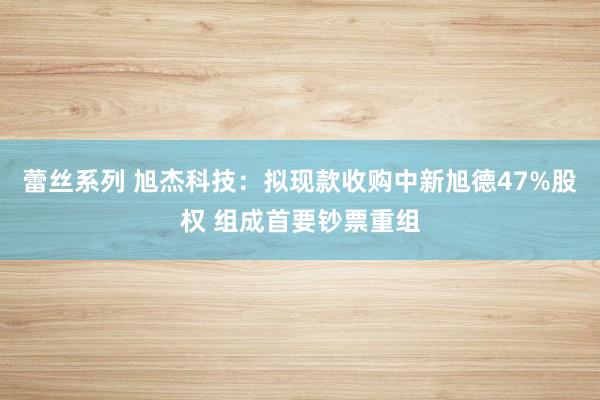 蕾丝系列 旭杰科技:拟现款收购中新旭德47%股权 组成首要钞票重组
