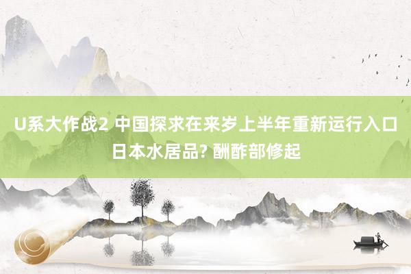 U系大作战2 中国探求在来岁上半年重新运行入口日本水居品? 酬酢部修起