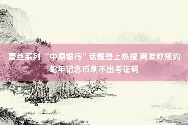 蕾丝系列 “中原银行”话题登上热搜 网友称预约蛇年记念币刷不出考证码