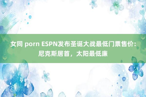 女同 porn ESPN发布圣诞大战最低门票售价：尼克斯居首，太阳最低廉