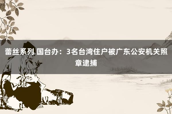 蕾丝系列 国台办：3名台湾住户被广东公安机关照章逮捕
