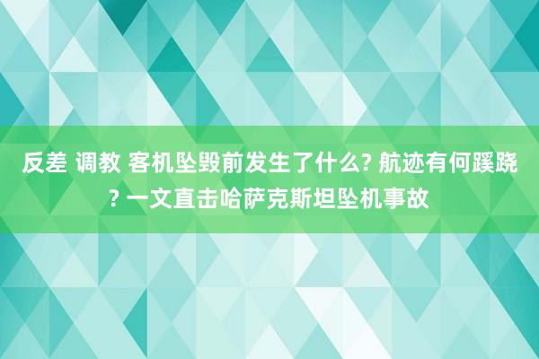 反差 调教 客机坠毁前发生了什么? 航迹有何蹊跷? 一文直击哈萨克斯坦坠机事故
