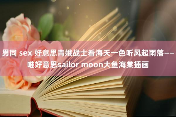 男同 sex 好意思青娥战士看海天一色听风起雨落——唯好意思sailor moon大鱼海棠插画