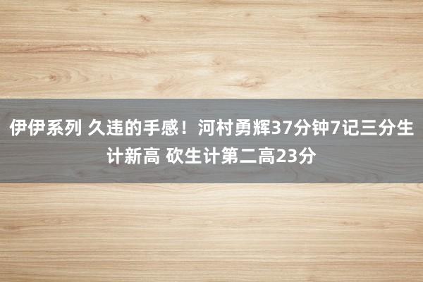 伊伊系列 久违的手感!河村勇辉37分钟7记三分生计新高 砍生计第二高23分