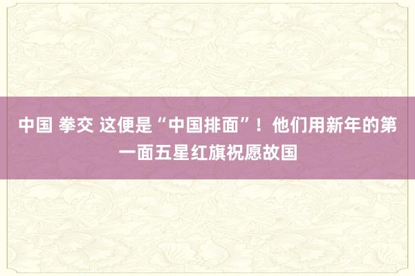 中国 拳交 这便是“中国排面”！他们用新年的第一面五星红旗祝愿故国