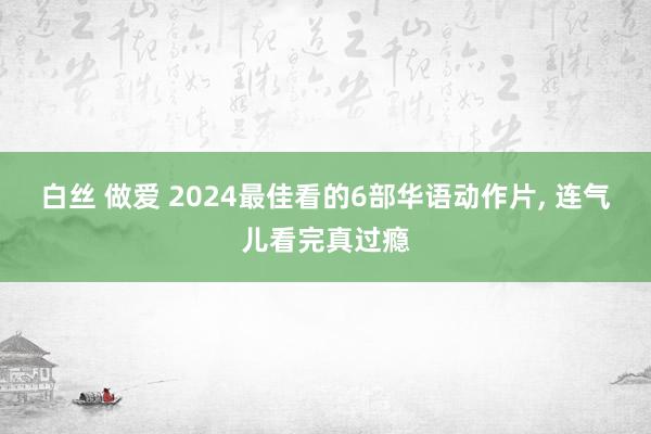 白丝 做爱 2024最佳看的6部华语动作片， 连气儿看完真过瘾