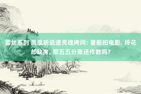 蕾丝系列 凤凰听说遭灵魂拷问: 曾毅拍电影， 玲花却缺席， 那五五分账还作数吗?