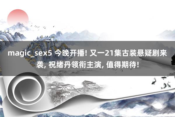 magic_sex5 今晚开播! 又一21集古装悬疑剧来袭， 祝绪丹领衔主演， 值得期待!
