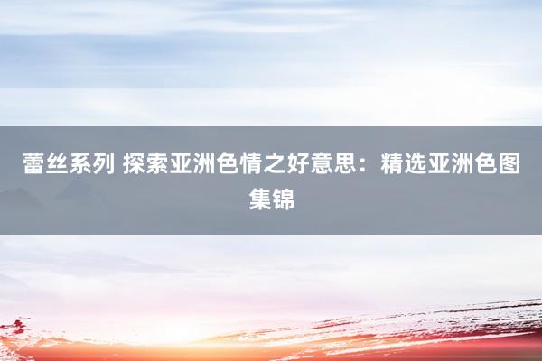 蕾丝系列 探索亚洲色情之好意思：精选亚洲色图集锦