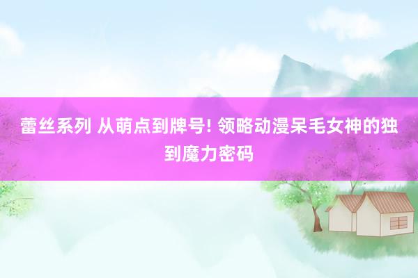 蕾丝系列 从萌点到牌号! 领略动漫呆毛女神的独到魔力密码