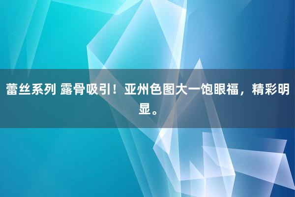 蕾丝系列 露骨吸引！亚州色图大一饱眼福，精彩明显。