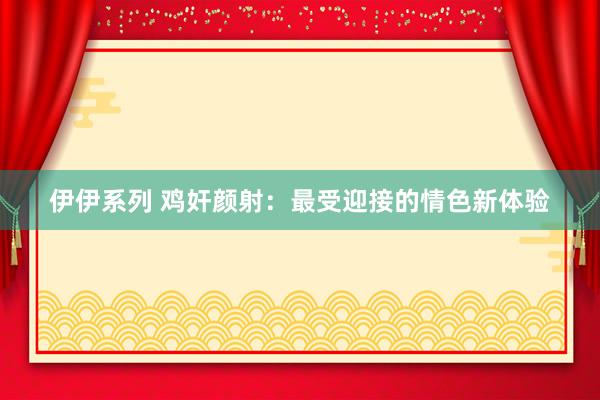 伊伊系列 鸡奸颜射：最受迎接的情色新体验