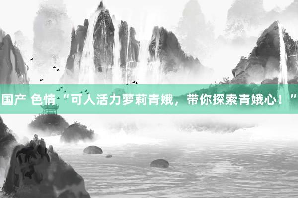 国产 色情 “可人活力萝莉青娥，带你探索青娥心！”