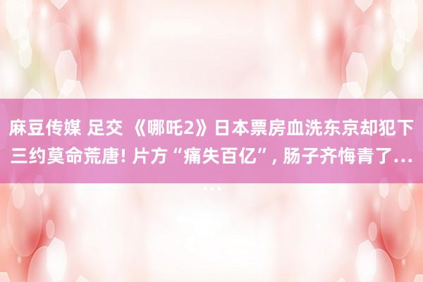 麻豆传媒 足交 《哪吒2》日本票房血洗东京却犯下三约莫命荒唐! 片方“痛失百亿”， 肠子齐悔青了…