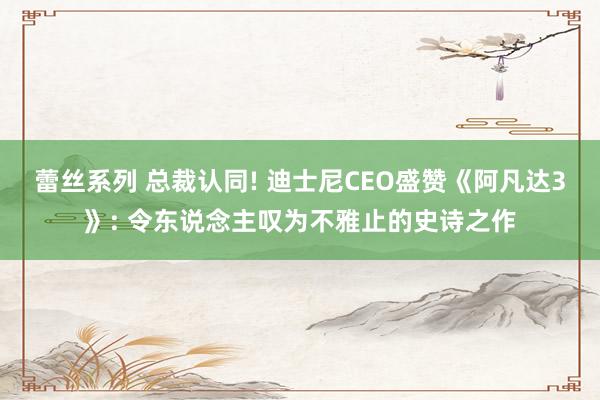 蕾丝系列 总裁认同! 迪士尼CEO盛赞《阿凡达3》: 令东说念主叹为不雅止的史诗之作