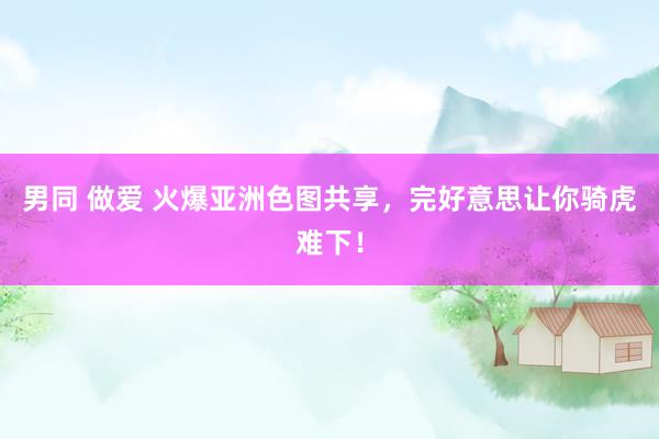 男同 做爱 火爆亚洲色图共享，完好意思让你骑虎难下！