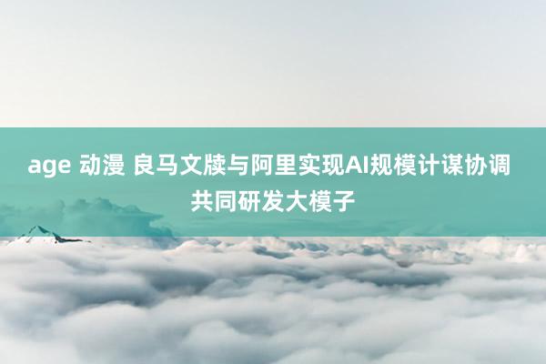 age 动漫 良马文牍与阿里实现AI规模计谋协调 共同研发大模子