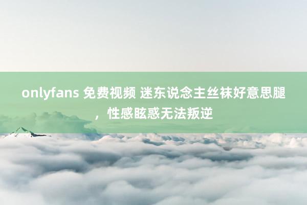 onlyfans 免费视频 迷东说念主丝袜好意思腿，性感眩惑无法叛逆
