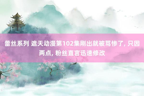 蕾丝系列 遮天动漫第102集刚出就被骂惨了， 只因两点， 粉丝直言迅速修改