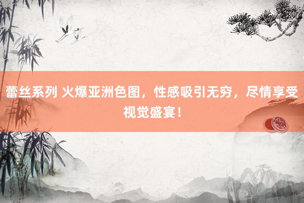 蕾丝系列 火爆亚洲色图，性感吸引无穷，尽情享受视觉盛宴！