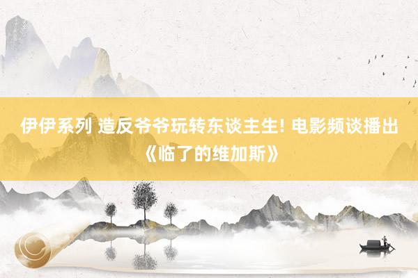 伊伊系列 造反爷爷玩转东谈主生! 电影频谈播出《临了的维加斯》