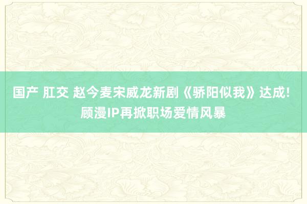国产 肛交 赵今麦宋威龙新剧《骄阳似我》达成! 顾漫IP再掀职场爱情风暴