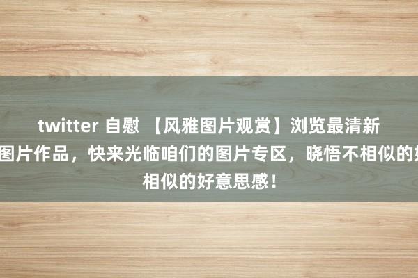 twitter 自慰 【风雅图片观赏】浏览最清新、出色的图片作品，快来光临咱们的图片专区，晓悟不相似的好意思感！