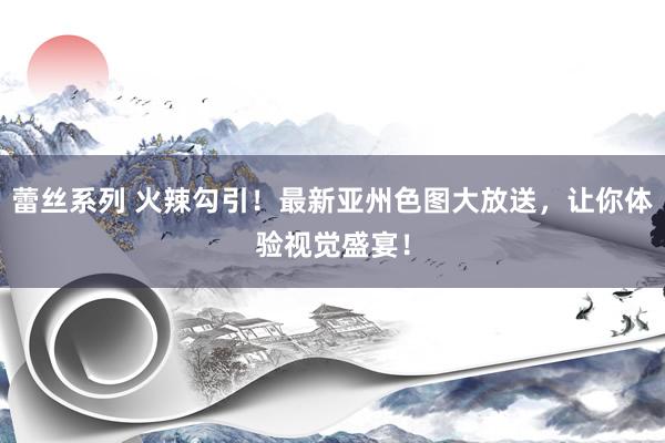 蕾丝系列 火辣勾引！最新亚州色图大放送，让你体验视觉盛宴！
